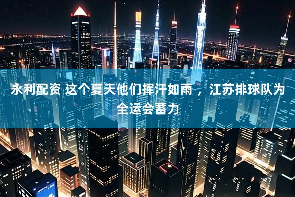 永利配资 这个夏天他们挥汗如雨 ,江苏排球队为全运会蓄力