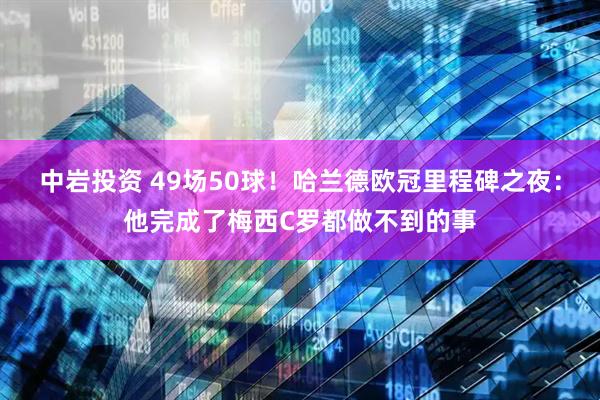 中岩投资 49场50球！哈兰德欧冠里程碑之夜：他完成了梅西C罗都做不到的事