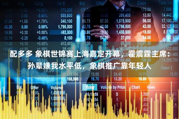 配多多 象棋世锦赛上海嘉定开幕，霍震霆主席：孙辈嫌我水平低，象棋推广靠年轻人