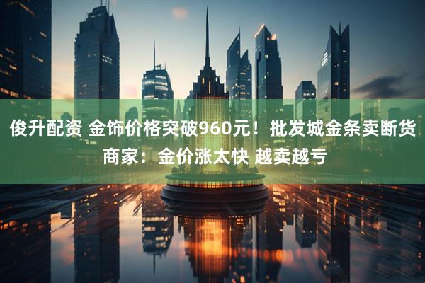 俊升配资 金饰价格突破960元！批发城金条卖断货 商家：金价涨太快 越卖越亏