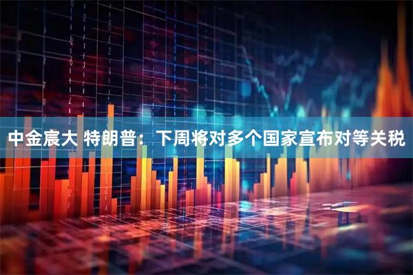 中金宸大 特朗普:下周将对多个国家宣布对等关税