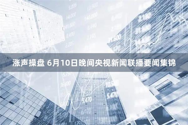 涨声操盘 6月10日晚间央视新闻联播要闻集锦