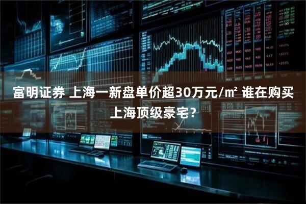 富明证券 上海一新盘单价超30万元/㎡ 谁在购买上海顶级豪宅？
