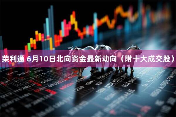 荣利通 6月10日北向资金最新动向（附十大成交股）