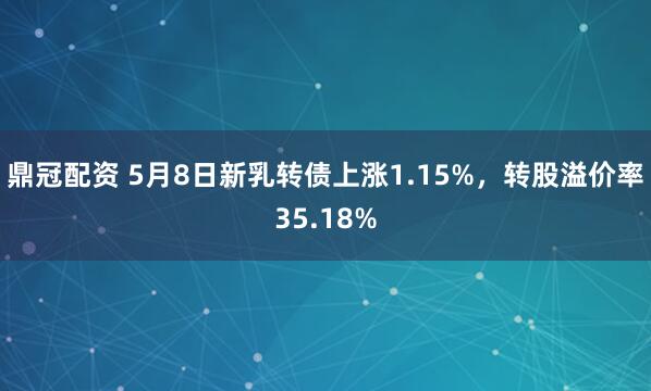 鼎冠配资 5月8日新乳转债上涨1.15%，转股溢价率35.18%