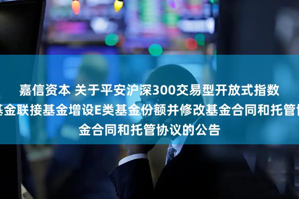 嘉信资本 关于平安沪深300交易型开放式指数证券投资基金联接基金增设E类基金份额并修改基金合同和托管协议的公告