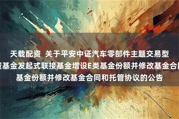 天载配资  关于平安中证汽车零部件主题交易型开放式指数证券投资基金发起式联接基金增设E类基金份额并修改基金合同和托管协议的公告
