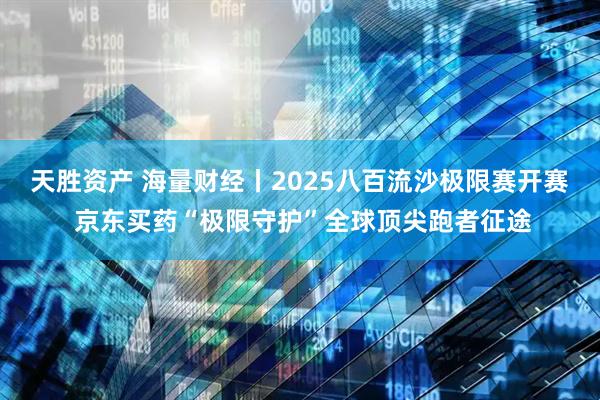 天胜资产 海量财经丨2025八百流沙极限赛开赛 京东买药“极限守护”全球顶尖跑者征途