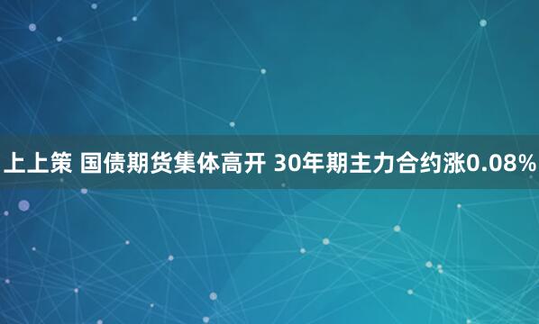 上上策 国债期货集体高开 30年期主力合约涨0.08%