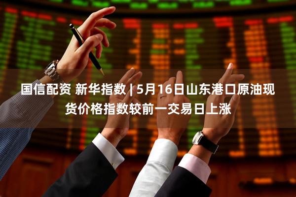 国信配资 新华指数 | 5月16日山东港口原油现货价格指数较前一交易日上涨