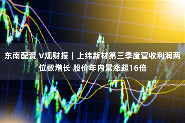 东南配资 V观财报｜上纬新材第三季度营收利润两位数增长 股价年内累涨超16倍