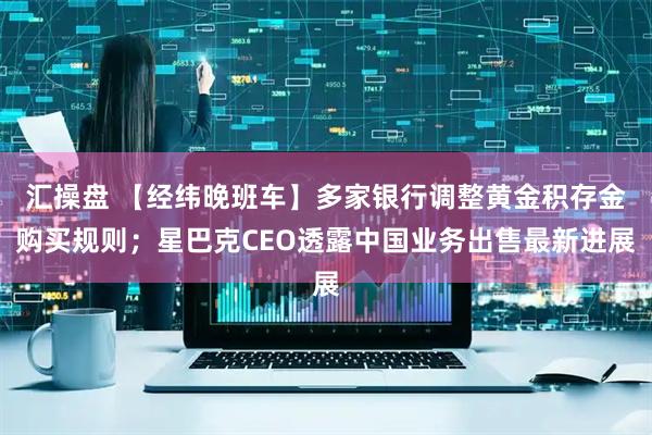 汇操盘 【经纬晚班车】多家银行调整黄金积存金购买规则；星巴克CEO透露中国业务出售最新进展