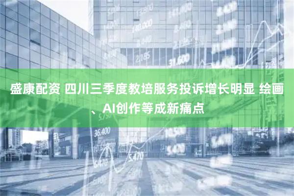 盛康配资 四川三季度教培服务投诉增长明显 绘画、AI创作等成新痛点