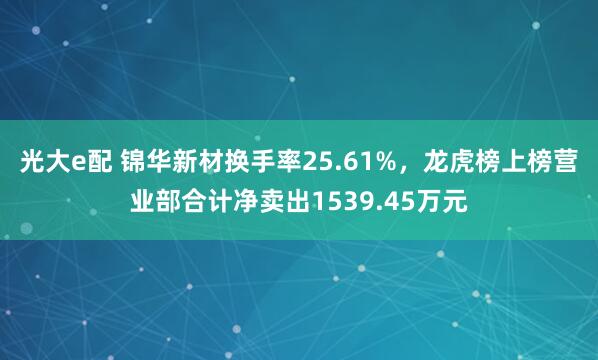 光大e配 锦华新材换手率25.61%，龙虎榜上榜营业部合计净卖出1539.45万元