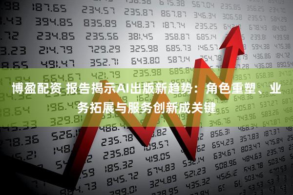 博盈配资 报告揭示AI出版新趋势：角色重塑、业务拓展与服务创新成关键