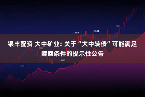 银丰配资 大中矿业: 关于“大中转债”可能满足赎回条件的提示性公告