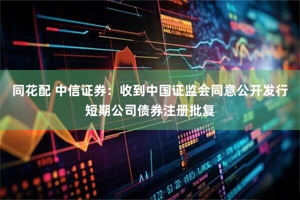 同花配 中信证券：收到中国证监会同意公开发行短期公司债券注册批复