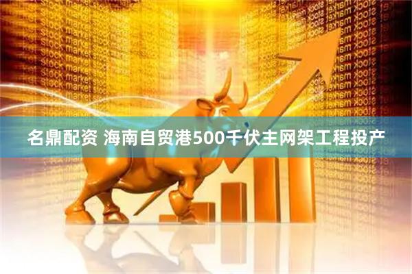 名鼎配资 海南自贸港500千伏主网架工程投产