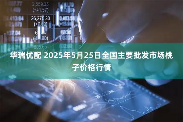 华瑞优配 2025年5月25日全国主要批发市场桃子价格行情