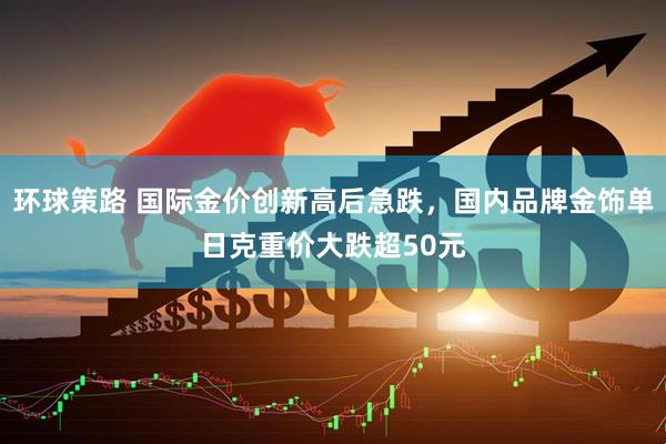 环球策路 国际金价创新高后急跌，国内品牌金饰单日克重价大跌超50元