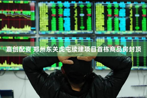 嘉创配资 郑州东关虎屯续建项目首栋商品房封顶
