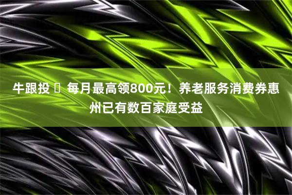 牛跟投 每月最高领800元!养老服务消费券惠州已有数百家庭受益