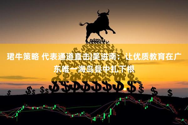 珺牛策略 代表通道直击|吴进南：让优质教育在广东唯一海岛县中扎下根