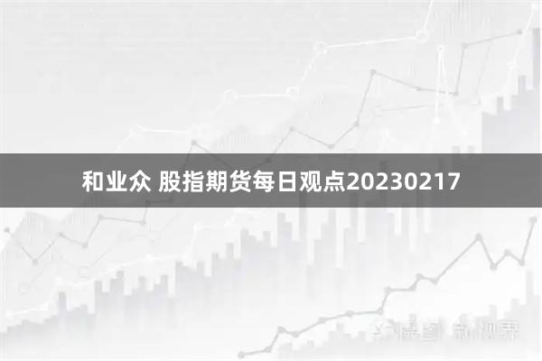 和业众 股指期货每日观点20230217