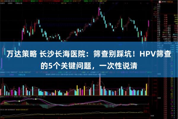 万达策略 长沙长海医院:筛查别踩坑!HPV筛查的5个关键问题,一次性说清
