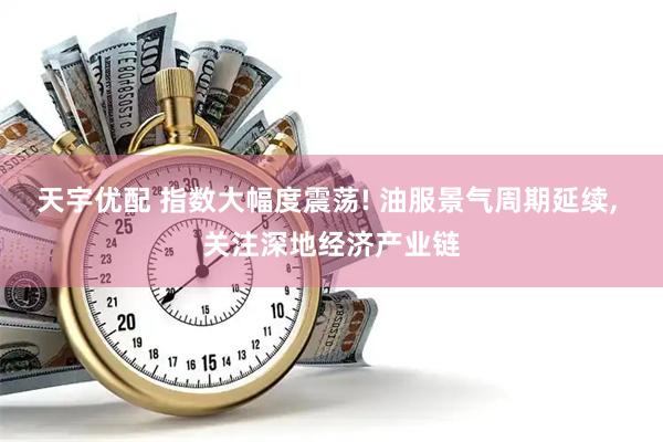 天宇优配 指数大幅度震荡! 油服景气周期延续, 关注深地经济产业链