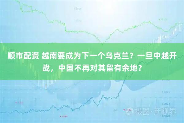 顺市配资 越南要成为下一个乌克兰?一旦中越开战,中国不再对其留有余地?