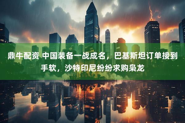 鼎牛配资 中国装备一战成名,巴基斯坦订单接到手软,沙特印尼纷纷求购枭龙