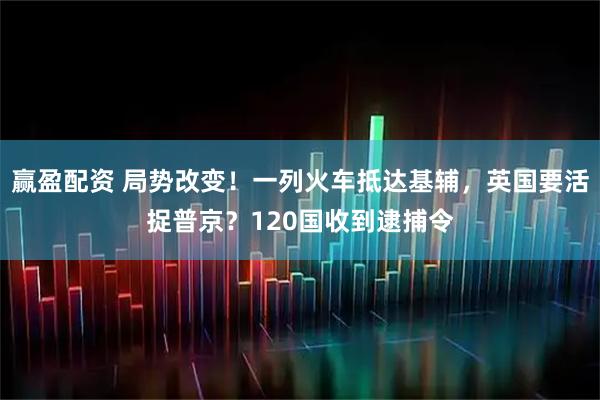 赢盈配资 局势改变!一列火车抵达基辅,英国要活捉普京?120国收到逮捕令