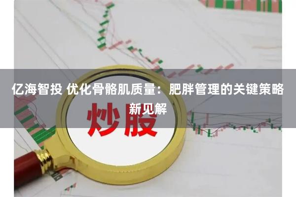 亿海智投 优化骨骼肌质量：肥胖管理的关键策略新见解
