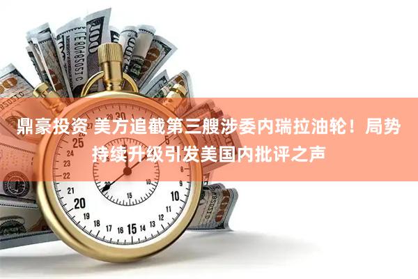 鼎豪投资 美方追截第三艘涉委内瑞拉油轮！局势持续升级引发美国内批评之声