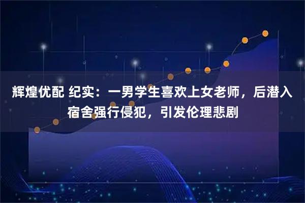 辉煌优配 纪实:一男学生喜欢上女老师,后潜入宿舍强行侵犯,引发伦理悲剧