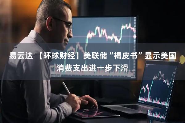 易云达 【环球财经】美联储“褐皮书”显示美国消费支出进一步下滑