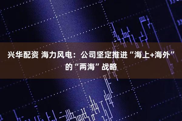 兴华配资 海力风电:公司坚定推进“海上+海外”的“两海”战略