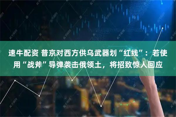速牛配资 普京对西方供乌武器划“红线”：若使用“战斧”导弹袭击俄领土，将招致惊人回应